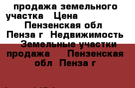 продажа земельного участка › Цена ­ 1 350 000 - Пензенская обл., Пенза г. Недвижимость » Земельные участки продажа   . Пензенская обл.,Пенза г.